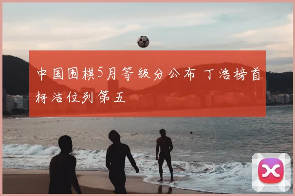 中国围棋5月等级分公布 丁浩榜首柯洁位列第五