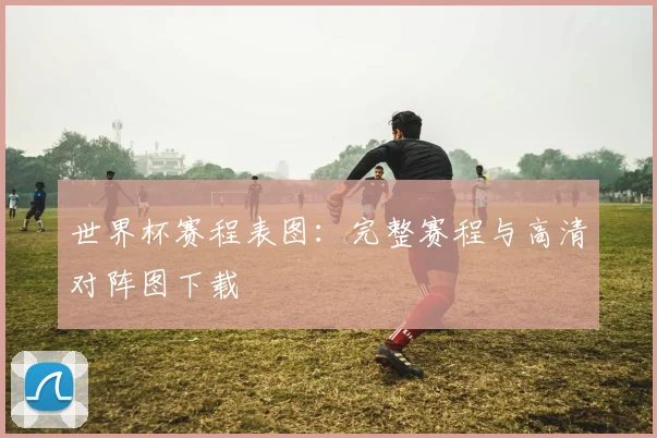 世界杯赛程表图：完整赛程与高清对阵图下载
